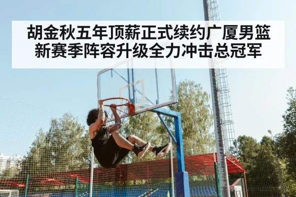 胡金秋五年顶薪正式续约广厦男篮新赛季阵容升级全力冲击总冠军